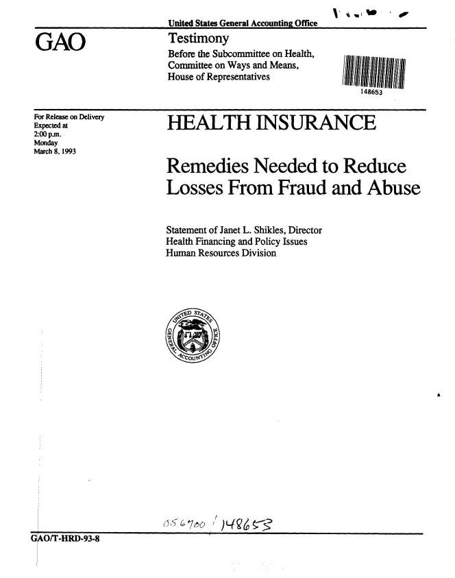 handle is hein.gao/gaobaaqhr0001 and id is 1 raw text is:                        United StatesGeneral Accounting Office.

GAO                    Testimony
                       Before the Subcommittee on Health,
                       Committee on Ways and Means,
                       House of Representatives
                                                        148653


For Release on Delivery
Expected at
2:00 p.m.
Monday
March 8, 1993


HEALTH INSURANCE



Remedies Needed to Reduce

Losses From Fraud and Abuse


Statement of Janet L. Shikles, Director
Health Financing and Policy Issues
Human Resources Division


GO/T-HRD-93-8


