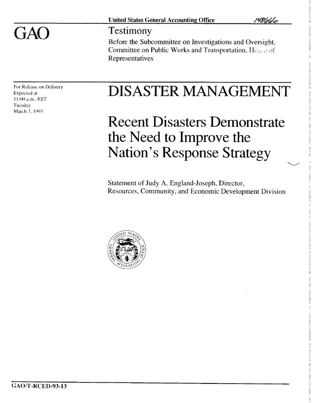 handle is hein.gao/gaobaaqht0001 and id is 1 raw text is: 
                       United States General Accounting Office

GAO                    Testimony
                       Before the Subcommittee on Investigations and Oversight,
                       Committee on Public Works and Transportation, Hu: ,'
                       Representatives


For Release on Delivery
Expected al
11:0) am.. FST
Tuesday
Mau-ch 2. 1993


DISASTER MANAGEMENT


Recent Disasters Demonstrate

the Need to Improve the

Nation's Response Strategy


Statement of Judy A. England-Joseph, Director,
Resources, Community, and Economic Development Division


(;AO/T-RCED-93-13


