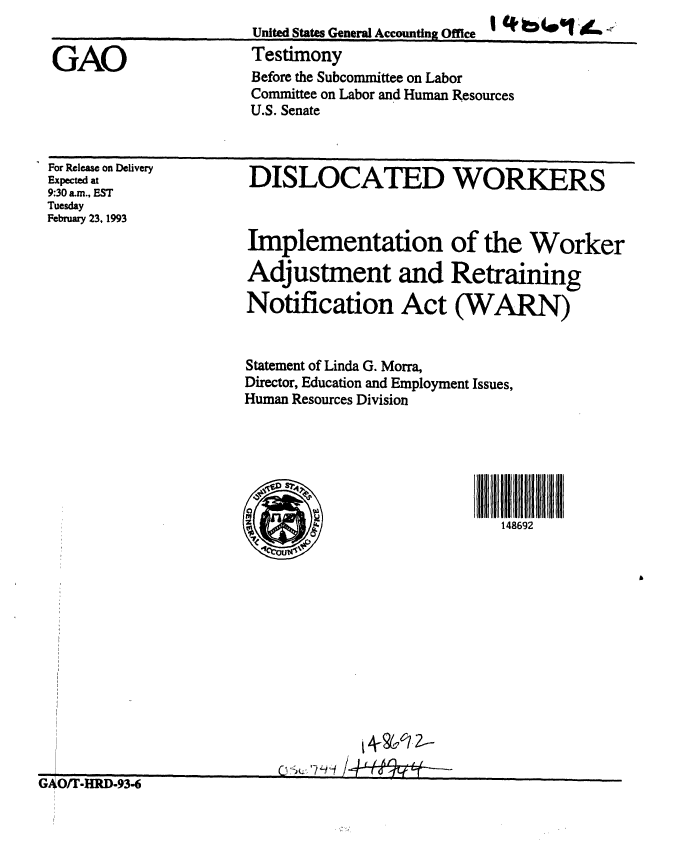 handle is hein.gao/gaobaaqhw0001 and id is 1 raw text is: 
United States General Accounting Office  I  bm
Testimony
Before the Subcommittee on Labor
Committee on Labor and Human Resources
U.S. Senate


For Release on Delivery
Expected at
9:30 am., EST
Tuesday
February 23, 1993


DISLOCATED WORKERS


Implementation of the Worker

Adjustment and Retraining

Notification Act (WARN)


Statement of Linda G. Morra,
Director, Education and Employment Issues,
Human Resources Division


148692


. r~ tw*.~ n an -


A201c --


GAO


%jUY I -l .-Y.-O


]


