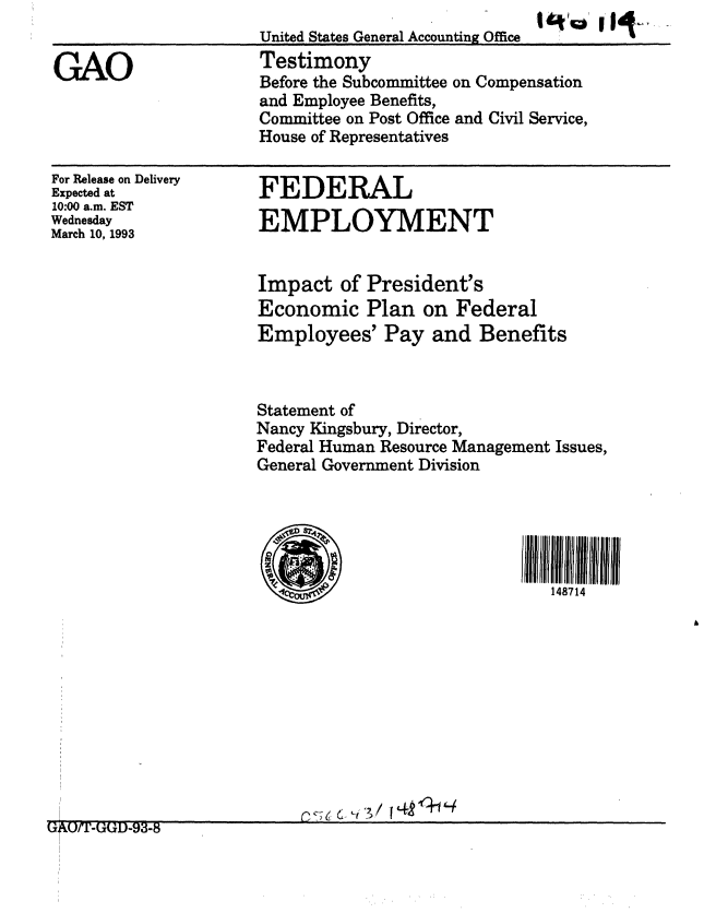 handle is hein.gao/gaobaaqia0001 and id is 1 raw text is: 
United States General Accounting Office
Testimony
Before the Subcommittee on Compensation
and Employee Benefits,
Committee on Post Office and Civil Service,
House of Representatives


For Release on Delivery
Expected at
10:00 a.m. EST
Wednesday
March 10, 1993


FEDERAL
EMPLOYMENT


Impact of President's
Economic Plan on Federal
Employees' Pay and Benefits



Statement of
Nancy Kingsbury, Director,
Federal Human Resource Management Issues,
General Government Division





                               148714


G~/-GGD-93-8 r4


GAO



