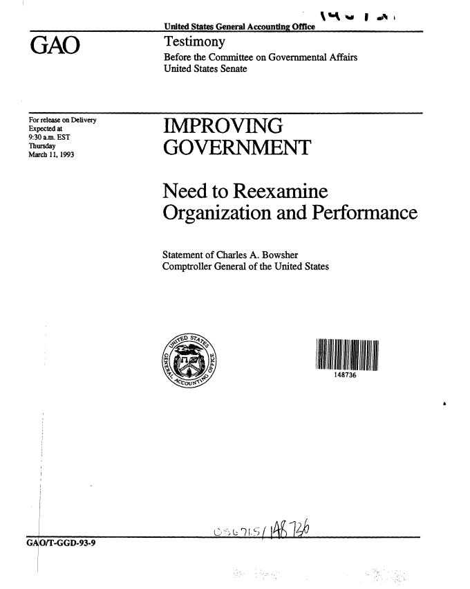 handle is hein.gao/gaobaaqie0001 and id is 1 raw text is: 


GAO


United States General Accounting Office
Testimony
Before the Committee on Governmental Affairs
United States Senate


For release on Delivery
Expected at
9:30 a.m. EST
Thursday
March 11, 1993


IMPROVING

GOVERNMENT


Need to Reexamine

Organization and Performance


Statement of Charles A. Bowsher
Comptroller General of the United States








                             148736


G O/T-GGD-93-9


% %% *al I sm I



