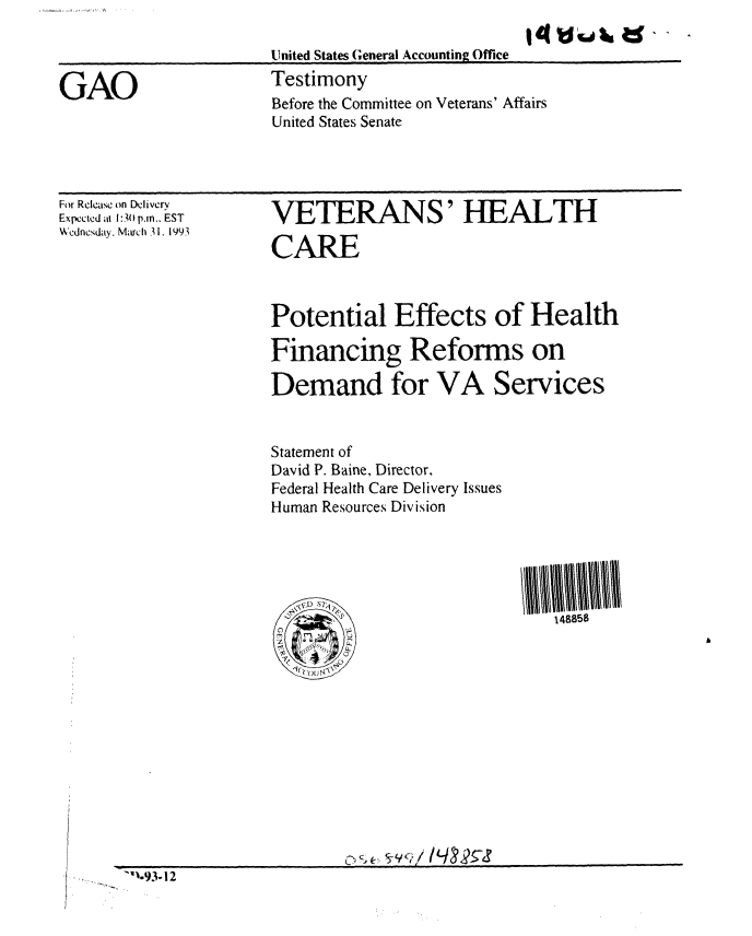 handle is hein.gao/gaobaaqja0001 and id is 1 raw text is: 

United States General Accounting Office
Testimony
Before the Committee on Veterans' Affairs
United States Senate


For Rclase on Delivery
Expccted al 1:3( p.m.. EST
Wedncsday. March 31. 1993


VETERANS' HEALTH

CARE



Potential Effects of Health

Financing Reforms on

Demand for VA Services


Statement of
David P. Baine, Director,
Federal Health Care Delivery Issues
Human Resources Division





        Ai--  148858


'1.93-12


GAO


14 fd(s4k ad, ,


