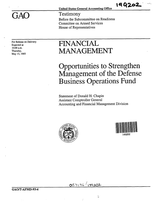 handle is hein.gao/gaobaaqkq0001 and id is 1 raw text is: 
United States General Accounting Office
Testimony
Before the Subcommittee on Readiness
Committee on Armed Services
House of Representatives


For Release on Delivery
Expected at
10:00 a.m.
Thursday,
May 13, 1993


FINANCIAL

MANAGEMENT



Opportunities to Strengthen

Management of the Defense

Business Operations Fund


Statement of Donald H. Chapin
Assistant Comptroller General
Accounting and Financial Management Division







          __                  149202


GAO/T-AFMD-93-4


GAO


I q q 2..   ,


