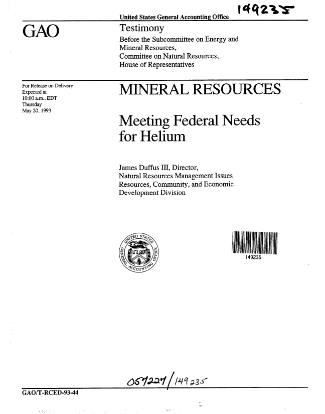 handle is hein.gao/gaobaaqkv0001 and id is 1 raw text is:                               I
United States General Accounting Office
Testimony
Before the Subcommittee on Energy and
Mineral Resources,,
Committee on Natural Resources,
House of Representatives


For Release on Delivery
Expected at
10:00 am., EDT
Thursday
May 20, 1993


MINERAL RESOURCES



Meeting Federal Needs

for Helium


James Duffus III, Director,
Natural Resources Management Issues
Resources, Community, and Economic
Development Division


149235


GAO/T-RCED-93-44


GAO


