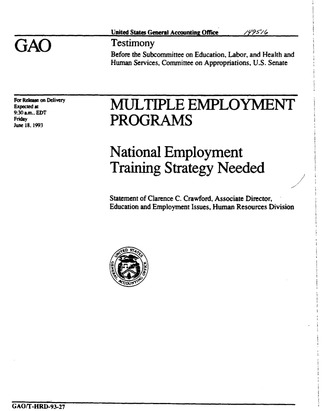 handle is hein.gao/gaobaaqmi0001 and id is 1 raw text is: 




Before the Subcommittee on Education, Labor, and Health and
Human Services, Committee on Appropriations, U.S. Senate


For Release on Delivery
Expected at
9:30 am.. EDT
Friday
June 18, 1993


MULTIPLE EMPLOYMENT

PROGRAMS


National Employment

Training Strategy Needed


Statement of Clarence C. Crawford, Associate Director,
Education and Employment Issues, Human Resources Division


GAO/T-HRD-93-27


GAO


United States General Accounting Office
Testimony


