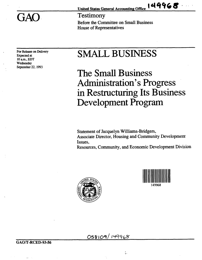 handle is hein.gao/gaobaaqnh0001 and id is 1 raw text is: United States General Accounting Office     £  '  El
Testimony
Before the Committee on Small Business
House of Representatives


For Release on Delivery
Expected at
10 am., EDT
Wednesday
September 22, 1993


SMALL BUSINESS


The Small Business

Administration's Progress

in Restructuring Its Business

Development Program


Statement of Jacquelyn Williams-Bridgers,
Associate Director, Housing and Community Development
Issues,
Resources, Community, and Economic Development Division






                            149968


GAO/T-RCED-93-56


GAO


