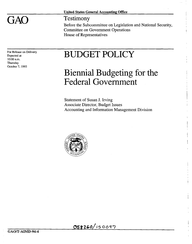 handle is hein.gao/gaobaaqob0001 and id is 1 raw text is: 

                         United States General Accounting Office

GAO                      Testimony
                         Before the Subcommittee on Legislation and National Security,
                         Committee on Government Operations
                         House of Representatives


For Release on Delivery
Expected at
10:00 a.m.
Thursday
October 7, 1993


BUDGET POLICY


Biennial Budgeting for the
Federal Government



Statement of Susan J. Irving
Associate Director, Budget Issues
Accounting and Information Management Division


OS!Zt2(0/I15 OcWV7


GAO/T-AIMD-94-4


