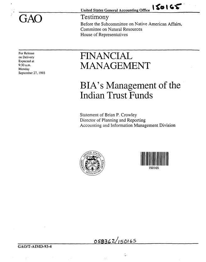 handle is hein.gao/gaobaaqoo0001 and id is 1 raw text is: 


GAO


United States General Accounting Office  '   '  ',
Testimony
Before the Subcommittee on Native American Affairs,
Committee on Natural Resources
House of Representatives


For Release
on Delivery
Expected at
9:30 a.m.
Monday
September 27, 1993


FINANCIAL

MANAGEMENT



BIA's Management of the

Indian Trust Funds


Statement of Brian P. Crowley
Director of Planning and Reporting
Accounting and Information Management Division




  ,                        m S _im


                           150165


                              o  a3   /'5 0 (a
GAO/T-AIMD-93-4


