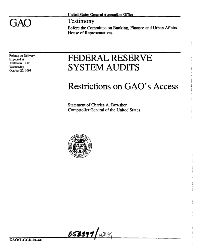 handle is hein.gao/gaobaaqoy0001 and id is 1 raw text is: 



GAO


United States General Accounting Office
Testimony
Before the Committee on Banking, Finance and Urban Affairs
House of Representatives


Release on Delivery
Expected at
10:00 am. EDT
Wednesday
October 27, 1993


FEDERAL RESERVE

SYSTEM AUDITS


Restrictions on GAO's Access


Statement of Charles A. Bowsher
Comptroller General of the United States


Casfti ts1r


GAO/T-GGD-94-44               --


GAO/T-GGD.94.44        '      - ?     /


