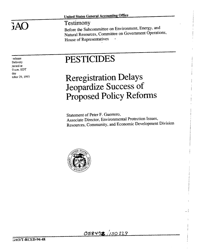 handle is hein.gao/gaobaaqpc0001 and id is 1 raw text is: 

                      United States General Accounting Office

iAO                    Testimony
                       Before the Subcommittee on Environment, Energy, and
                       Natural Resources, Committee on Government Operations,
                       House of Representatives



release                PESTICIDES
Delivery
pected at
0 a.m. EDT
day
tober 29, 1993         Reregistration        Delays


                       Jeopardize Success of

                       Proposed Policy Reforms


Statement of Peter F. Guerrero,
Associate Director, Environmental Protection Issues,
Resources, Community, and Economic Development Division


           f
O58W9~ ,/5O 22~c7


3JAO/T-RCED-94-48


