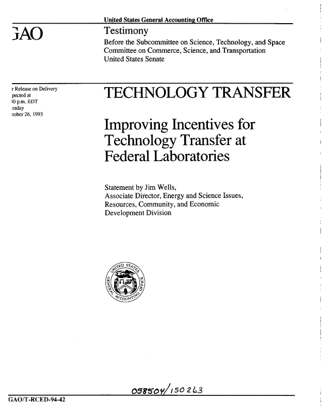 handle is hein.gao/gaobaaqpl0001 and id is 1 raw text is: 
                      United States General Accounting Office

3AO                   Testimony
                      Before the Subcommittee on Science, Technology, and Space
                      Committee on Commerce, Science, and Transportation
                      United States Senate


r Release on Delivery
pected at
0 p.m. EDT
esday
tober 26, 1993


TECHNOLOGY TRANSFER



Improving Incentives for

Technology Transfer at

Federal Laboratories


Statement by Jim Wells,
Associate Director, Energy and Science Issues,
Resources, Community, and Economic
Development Division


                             OGt&OV/1 50 24 3
GAO/T-RCED-94-42


