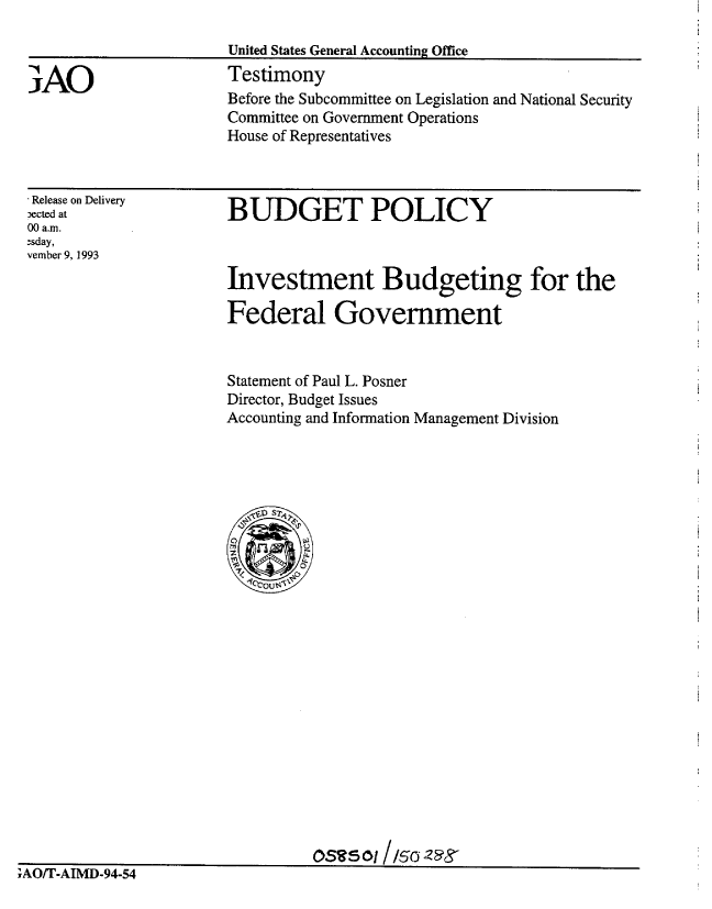 handle is hein.gao/gaobaaqpq0001 and id is 1 raw text is: 

United States General Accounting Office
Testimony
Before the Subcommittee on Legislation and National Security
Committee on Government Operations
House of Representatives


'Release on Delivery
ected at
00 a.m.
-sday,
vember 9, 1993


BUDGET POLICY


Investment Budgeting for the

Federal Government


Statement of Paul L. Posner
Director, Budget Issues
Accounting and Information Management Division


OSR50l1/50I


iAU/I-AIMD-94-54


3AO


