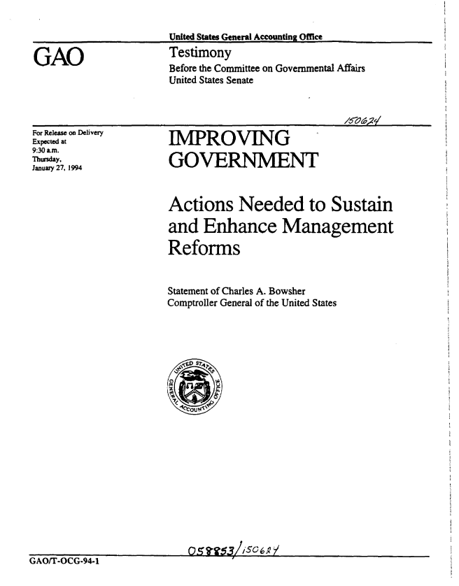 handle is hein.gao/gaobaaqqg0001 and id is 1 raw text is: 

                      United States General Accounting Office

GAO                   Testimony
                      Before the Committee on Governmental Affairs
                      United States Senate


For Release on Delivery
Expected at
9:30 am.
Thursday,
January 27, 1994


Actions Needed to Sustain

and Enhance Management

Reforms


Statement of Charles A. Bowsher
Comptroller General of the United States


GAOIT-OCG-94-1


IMPROVING

GOVERNMENT


05fl53/ISCCA /


