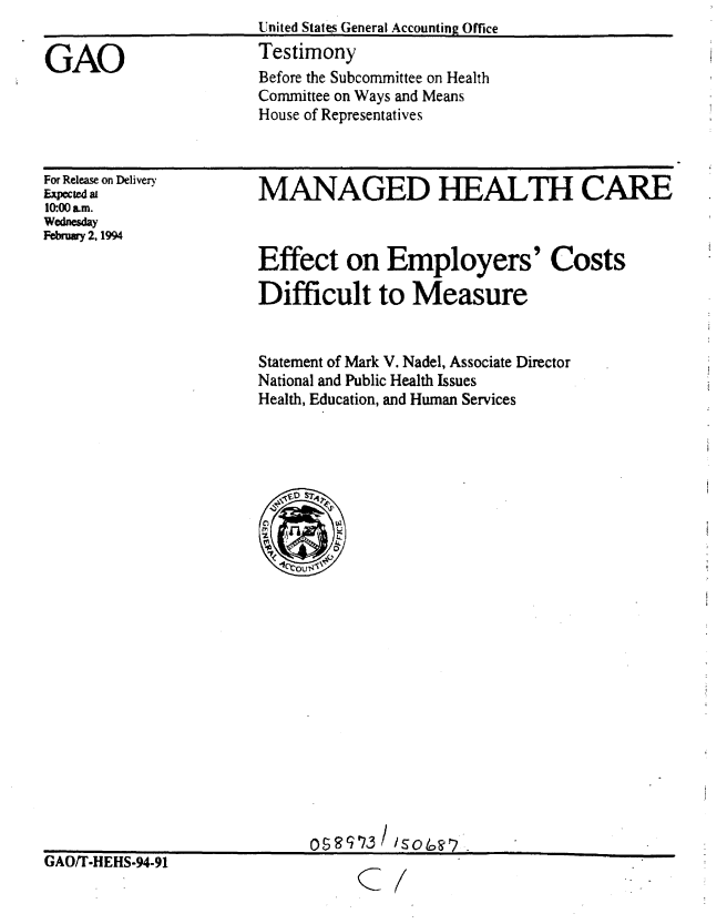 handle is hein.gao/gaobaaqqj0001 and id is 1 raw text is: 


GAO


For Release on Delivery
Expectedal
10:00 am.
Wednesday
Febray 2, 1994


MANAGED HEALTH CARE



Effect on Employers' Costs

Difficult to Measure


Statement of Mark V. Nadel, Associate Director
National and Public Health Issues
Health, Education, and Human Services


tiAUfI-HEHS-94-91


asS 9'?3 / /50 i0r


C:


United States General Accounting Office
Testimony
Before the Subcommittee on Health
Committee on Ways and Means
House of Representatives


