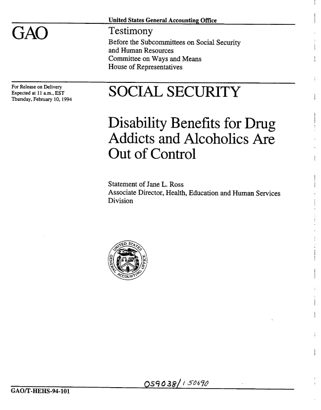 handle is hein.gao/gaobaaqql0001 and id is 1 raw text is: 



GAO


United States General Accounting Office
Testimony
Before the Subcommittees on Social Security
and Human Resources
Committee on Ways and Means
House of Representatives


For Release on Delivery
Expected at 11 a.m., EST
Thursday, February 10, 1994


SOCIAL SECURITY


Disability Benefits for Drug

Addicts and Alcoholics Are

Out of Control


Statement of Jane L. Ross
Associate Director, Health, Education and Human Services
Division


                                Os   0a3/ /507;6
GAOfT-HEHS-94-101


