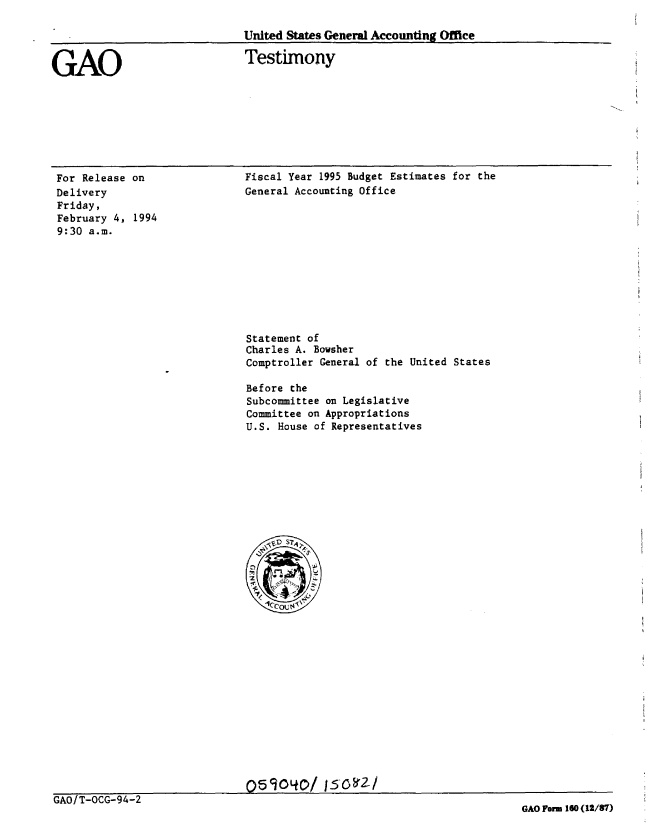 handle is hein.gao/gaobaaqqr0001 and id is 1 raw text is: 

United States General Accounting Office


GAO


Testimony


For Release on
Delivery
Friday,
February 4, 1994
9:30 a.m.


GAO/T-OCG-94-2


Fiscal Year 1995 Budget Estimates for the
General Accounting Office












Statement of
Charles A. Bowsher
Comptroller General of the United States

Before the
Subcommittee on Legislative
Committee on Appropriations
U.S. House of Representatives


05104/ /152-/z/


GAO Form 160 (12/87)


