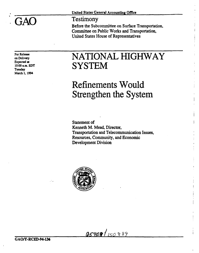 handle is hein.gao/gaobaaqqw0001 and id is 1 raw text is: 


GAO


United States General Accounting Office
Testimony
Before the Subcommittee on Surface Transportation,
Committee on Public Works and Transportation,
United States House of Representatives


For Release
on Deivery
Expected at
10:00 am. EDT
Tuesday
March 1, 1994


GAOfl'-RCED-94-136


NATIONAL HIGHWAY

SYSTEM



Refinements Would

Strengthen the System




Statement of
Kenneth M. Mead, Director,
Transportation and Telecommunication Issues,
Resources, Community, and Economic
Development Division











      Sri   1/s    ~


