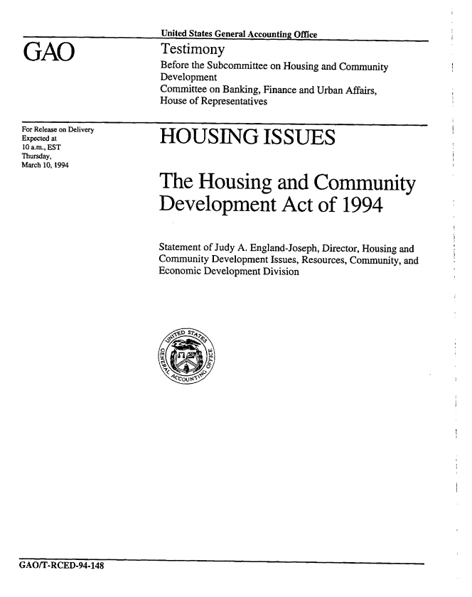handle is hein.gao/gaobaaqrl0001 and id is 1 raw text is: 



GAO


United States General Accounting Office
Testimony


Before the Subcommittee on Housing and Community
Development
Committee on Banking, Finance and Urban Affairs,
House of Representatives


For Release on Delivery
Expected at
10 a.m., EST
Thursday,
March 10, 1994


HOUSING ISSUES


The Housing and Community

Development Act of 1994


Statement of Judy A. England-Joseph, Director, Housing and
Community Development Issues, Resources, Community, and
Economic Development Division


GAO/T-RCED-94-148


