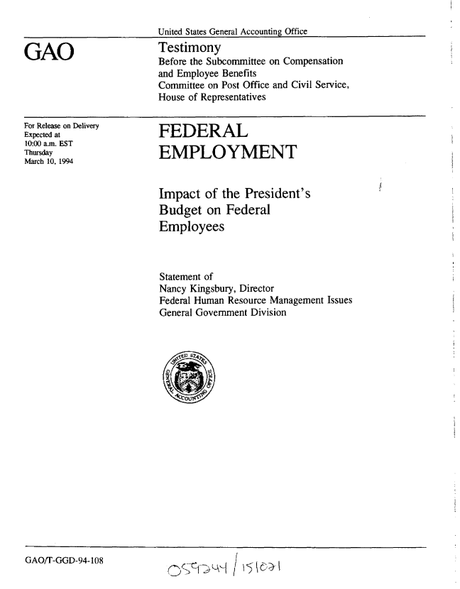 handle is hein.gao/gaobaaqrm0001 and id is 1 raw text is: 

United States General Accounting Office


GAO


Testimony
Before the Subcommittee on Compensation
and Employee Benefits
Committee on Post Office and Civil Service,
House of Representatives


For Release on Delivery
Expected at
10:00 a.m. EST
Thursday
March 10, 1994


FEDERAL

EMPLOYMENT


Impact of the President's
Budget on Federal
Employees



Statement of
Nancy Kingsbury, Director
Federal Human Resource Management Issues
General Government Division


GAO/T-GGD-94-108


o§C0~j / KW~


