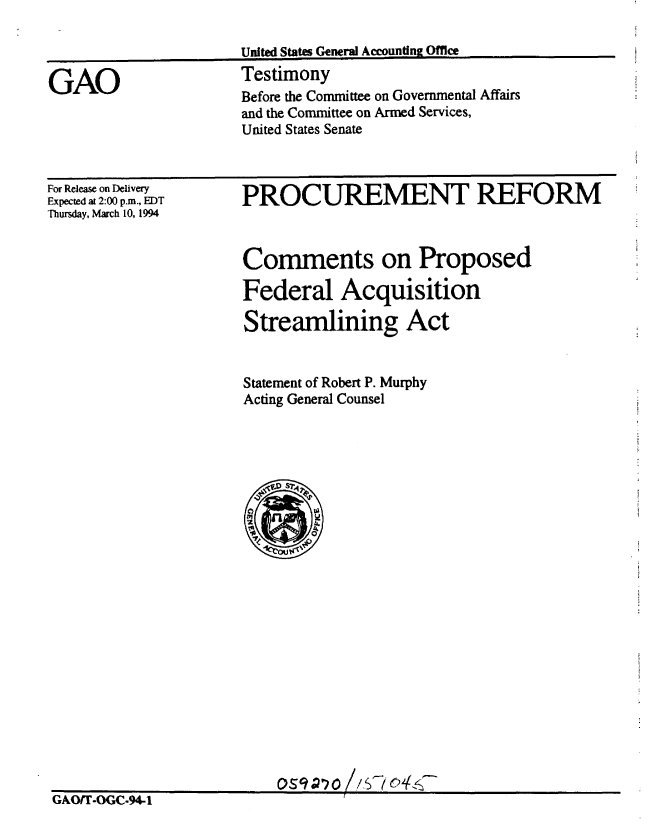 handle is hein.gao/gaobaaqrr0001 and id is 1 raw text is: 

United States General Accounding Offie


Testimony
Before the Committee on Governmental Affairs
and the Committee on Armed Services,
United States Senate


For Release on Delivery
Expected at 2:00 pam., EDT
Thursday, March 10, 1994


GAO/T-OGC.94-1I


PROCUREMENT REFORM



Comments on Proposed

Federal Acquisition

Streamlining Act


Statement of Robert P. Murphy
Acting General Counsel


0S9'?O /$704s&


GAO


GAorr.o .94q                   :   


