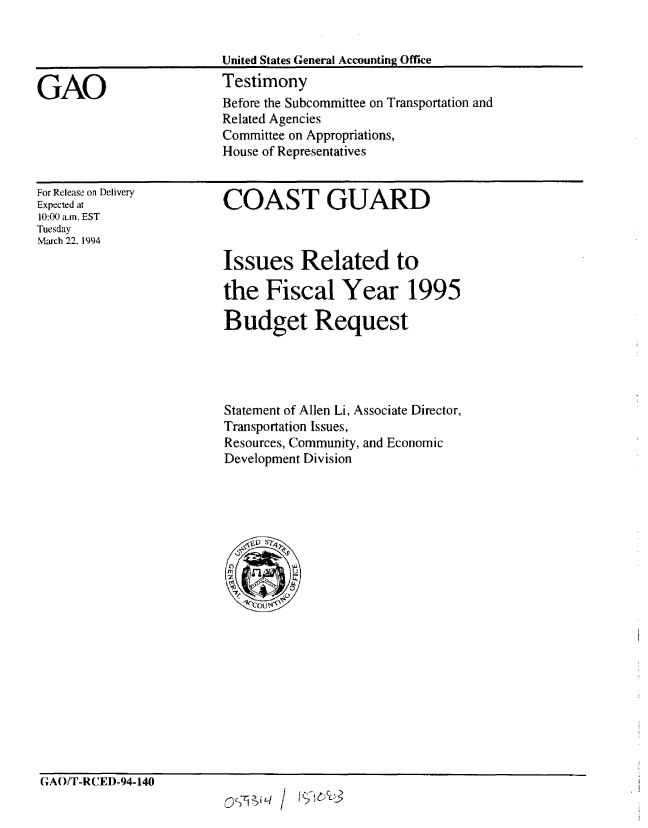 handle is hein.gao/gaobaaqry0001 and id is 1 raw text is: 





Before the Subcommittee on Transportation and
Related Agencies
Committee on Appropriations,
House of Representatives


For Release on Delivery
Expected at
10:00 a.m. EST
Tuesday
March 22. 1994


COAST GUARD



Issues Related to

the Fiscal Year 1995

Budget Request




Statement of Allen Li, Associate Director,
Transportation Issues,
Resources, Community, and Economic
Development Division


GAO/T-RCED-94-140


GAO


United States General Accounting Office
Testimony


