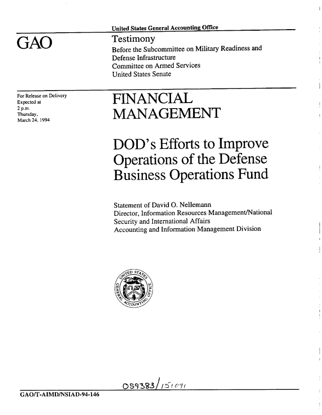 handle is hein.gao/gaobaaqsc0001 and id is 1 raw text is: 

United States General Accounting Office
Testimony


GAO


For Release on Delivery
Expected at
2 p.m.
Thursday,
March 24, 1994


HNANCIAL

MANAGEMENT


                       DOD's Efforts to Improve

                       Operations of the Defense

                       Business Operations Fund


                       Statement of David 0. Nellemann
                       Director, Information Resources Management/National
                       Security and International Affairs
                       Accounting and Information Management Division




















                         0 SA
GAO/T-AIMD/NSIAD-94-146


Before the Subcommittee on Military Readiness and
Defense Infrastructure
Committee on Armed Services
United States Senate


