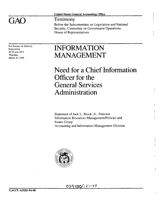 handle is hein.gao/gaobaaqsf0001 and id is 1 raw text is: 


                       United States General Accounting Office

GAO                    Testimony
                       Before the Subcommittee on Legislation and National
                       Security, Committee on Government Operations,
                       House of Representatives


For Release on Delivery
Expected at
10:30 a.m. EST
Thursday.
March 24. 1994


INFORMATION

MANAGEMENT


Need for a Chief Information

Officer for the

General Services

Administration




Statement of Jack L. Brock, Jr., Director
Information Resources Management/Policies and
Issues Group
Accounting and Information Management Division


GAO/T-AIMD-94-98


