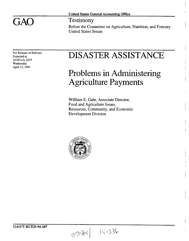 handle is hein.gao/gaobaaqsk0001 and id is 1 raw text is: 

United States General Accounting Office
Testimony


Before the Committee on Agriculture, Nutrition, and Forestry
United States Senate


For Release on Delivery
Expected at
10:00 am. EDT
Wednesday
April 13, 1994


DISASTER ASSISTANCE



Problems in Administering

Agriculture Payments


William E. Gahr, Associate Director,
Food and Agriculture Issues,
Resources, Community, and Economic
Development Division


GAUfIl-CED-94-187


0jt9t1 K ~33Q


GAO


;-; 13,3


