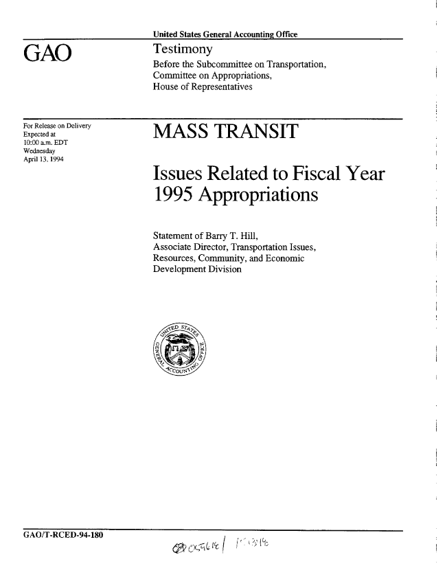handle is hein.gao/gaobaaqsm0001 and id is 1 raw text is: 

                         United States General Accounting Office

GAO                      Testimony
                         Before the Subcommittee on Transportation,
                         Committee on Appropriations,
                         House of Representatives


For Release on Delivery
Expected at
10:00 a.m. EDT
Wednesday
April 13, 1994


MASS TRANSIT


Issues Related to Fiscal Year

1995 Appropriations


Statement of Barry T. Hill,
Associate Director, Transportation Issues,
Resources, Community, and Economic
Development Division


GAO/T-RCED-94-180


