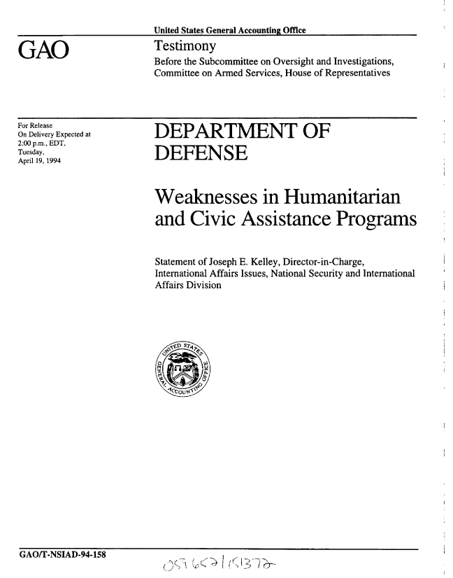 handle is hein.gao/gaobaaqsv0001 and id is 1 raw text is: 

                        United States General Accounting Office

GAO                     Testimony
                        Before the Subcommittee on Oversight and Investigations,
                        Committee on Armed Services, House of Representatives


For Release
On Delivery Expected at
2:00 p.m., EDT,
Tuesday,
April 19, 1994


DEPARTMENT OF

DEFENSE


Weaknesses in Humanitarian

and Civic Assistance Programs


Statement of Joseph E. Kelley, Director-in-Charge,
International Affairs Issues, National Security and International
Affairs Division


GAO/T-NSIAD-94-158


(3


