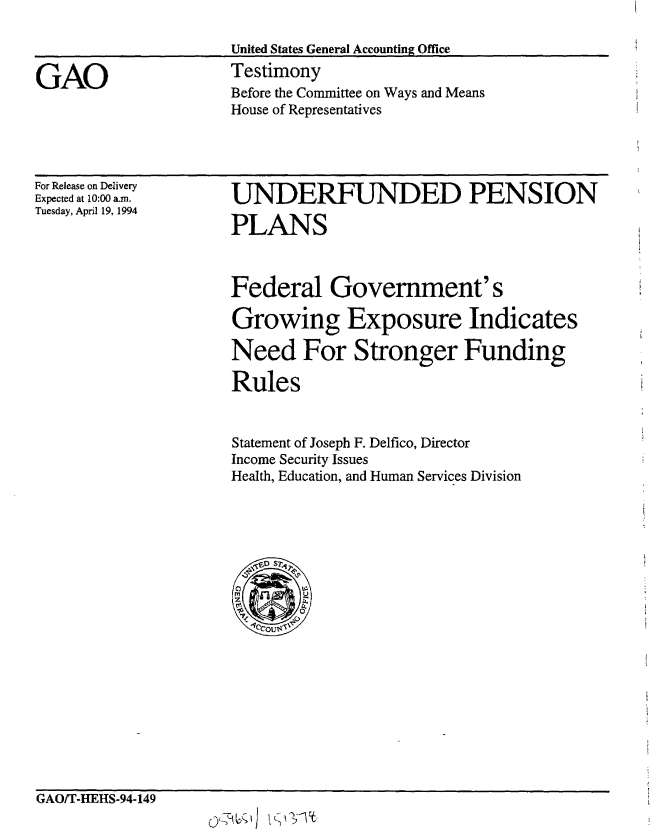 handle is hein.gao/gaobaaqsy0001 and id is 1 raw text is: 

                     United States General Accounting Office

GAO                  Testimony
                     Before the Committee on Ways and Means
                     House of Representatives


For Release on Delivery
Expected at 10:00 a.m.
Tuesday, April 19, 1994


UNDERFUNDED PENSION

PLANS



Federal Government's

Growing Exposure Indicates

Need For Stronger Funding

Rules


Statement of Joseph F. Delfico, Director
Income Security Issues
Health, Education, and Human Services Division


GAO/T-IEHS-94-149


