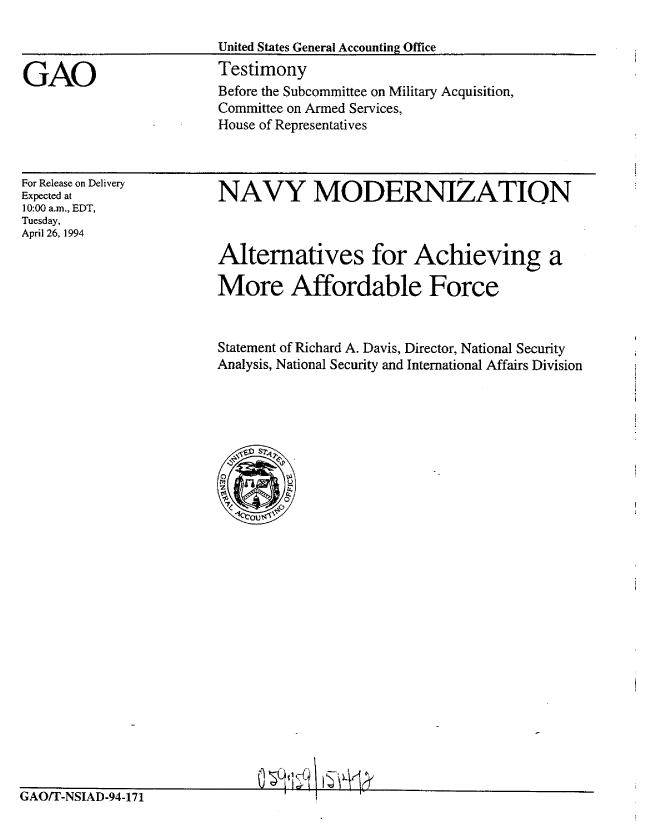 handle is hein.gao/gaobaaqti0001 and id is 1 raw text is: 

                        United States General Accounting Office

GAO                     Testimony
                        Before the Subcommittee on Military Acquisition,
                        Committee on Armed Services,
                        House of Representatives


For Release on Delivery
Expected at
10:00 a.m., EDT,
Tuesday,
Apil 26, 1994


NAVY MODERNIZATION



Alternatives for Achieving a

More Affordable Force


Statement of Richard A. Davis, Director, National Security
Analysis, National Security and International Affairs Division


(1$    L


GAO/T-NSIAD-94-171


