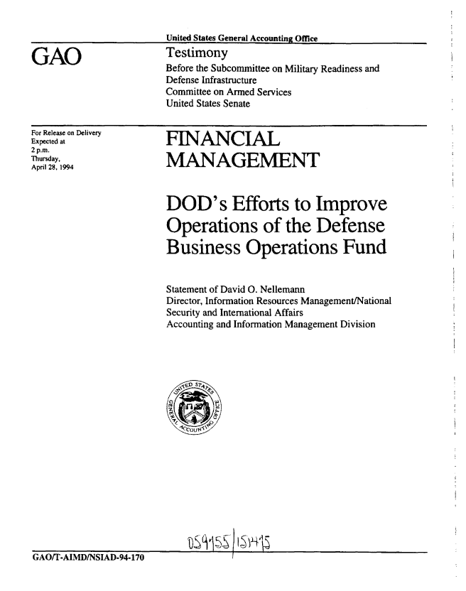 handle is hein.gao/gaobaaqtk0001 and id is 1 raw text is: 



GAO


United States General Accounting Office
Testimony
Before the Subcommittee on Military Readiness and
Defense Infrastructure
Committee on Armed Services
United States Senate


For Release on Delivery
Expected at
2 p.m.
Thursday,
April 28, 1994


FINANCIAL

MANAGEMENT


DOD's Efforts to Improve

Operations of the Defense

Business Operations Fund


Statement of David 0. Nellemann
Director, Information Resources Management/National
Security and International Affairs
Accounting and Information Management Division


tS3v5§ t5v .5


GAO/T-AIMD/NSIAD-94-170



