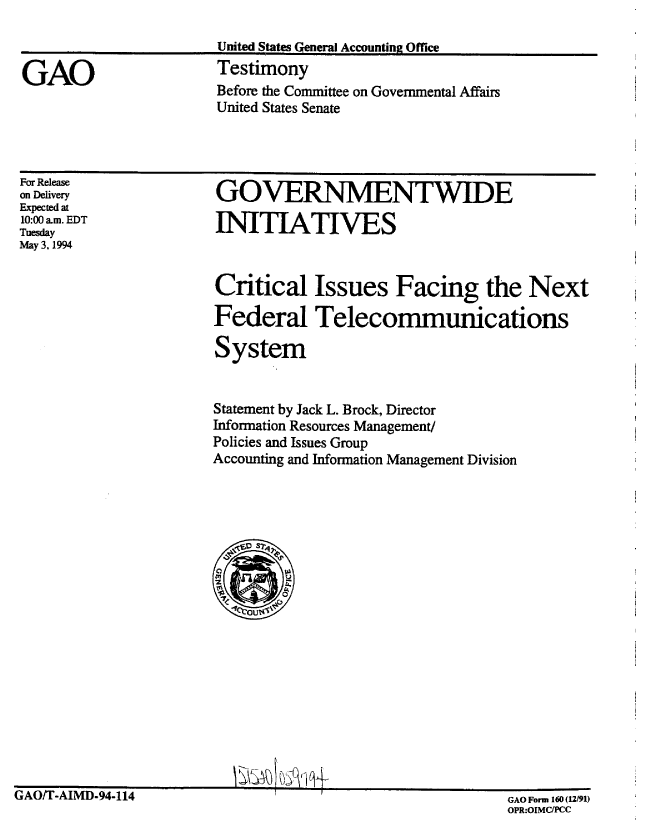handle is hein.gao/gaobaaqto0001 and id is 1 raw text is: 



GAO


United States General Accounting Office
Testimony
Before the Committee on Governmental Affairs
United States Senate


For Release
on Delivery
Expected at
10:00 am. EDT
Tuesday
May 3. 1994


GOVERNMENTWIDE

INITIATIVES


Critical Issues Facing the Next

Federal Telecommunications

System


Statement by Jack L. Brock, Director
Information Resources Management/
Policies and Issues Group
Accounting and Information Management Division


~c~i ~L1~j~


GAOU-AIMD-94-114


GAO Fonn 160 12/91)
OPR:OIMCPCC


