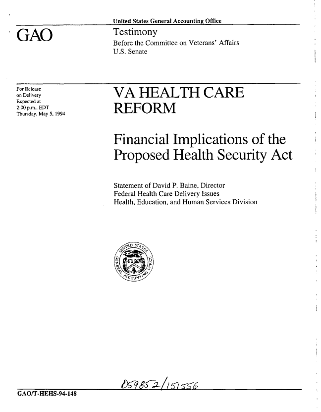 handle is hein.gao/gaobaaqts0001 and id is 1 raw text is: 



GAO


United States General Accounting Office
Testimony
Before the Committee on Veterans' Affairs
U.S. Senate


For Release
on Delivery
Expected at
2:00 p.m., EDT
Thursday, May 5, 1994


VA HEALTH CARE

REFORM


Financial Implications of the

Proposed Health Security Act


Statement of David P. Baine, Director
Federal Health Care Delivery Issues
Health, Education, and Human Services Division


GAO/T-HEHS-94-148


