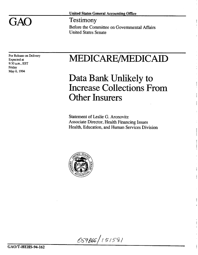 handle is hein.gao/gaobaaqtv0001 and id is 1 raw text is: 
United States General Accounting Office
Testimony


Before the Committee on Governmental Affairs
United States Senate


For Release on Delivery
Expected at
9:30 a.m., EST
Friday
May 6, 1994


MEDICARE/MEDICAID



Data Bank Unlikely to

Increase Collections From

Other Insurers


Statement of Leslie G. Aronovitz
Associate Director, Health Financing Issues
Health, Education, and Human Services Division


r A t~ err nfl nc' a a


UJ/£ -nlfl-y4-jLo


GAO


