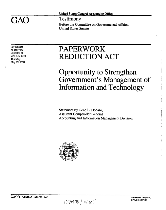 handle is hein.gao/gaobaaque0001 and id is 1 raw text is: 



GAO


United States General Accounting Office
Testimony
Before the Committee on Governmental Affairs,
United States Senate


For Release
on Delivery
Expected at
9:30 am. EDT
Thursday,
May 19, 1994


PAPERWORK

REDUCTION ACT


Opportunity to Strengthen

Government's Management of

Information and Technology




Statement by Gene L. Dodaro,
Assistant Comptroller General
Accounting and Information Management Division


GAO/T-AIMD/GGD-94-126


                       GAO Form 160 (12f91)
r74 c(1ct /OPR:OIMCIPCC


