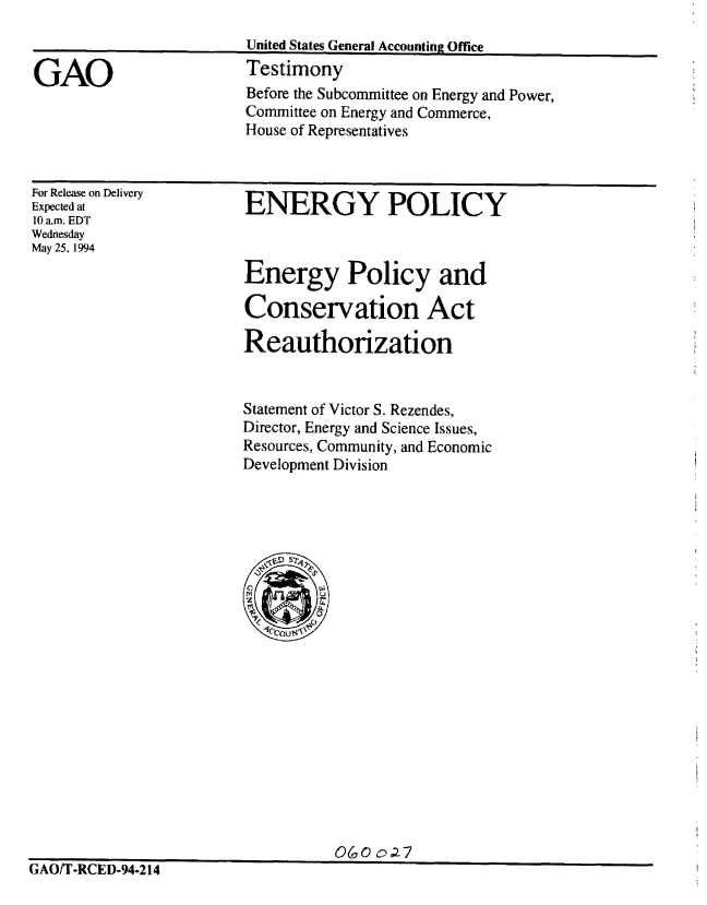 handle is hein.gao/gaobaaquk0001 and id is 1 raw text is: 



GAO


United States General Accounting Office
Testimony


Before the Subcommittee on Energy and Power,
Committee on Energy and Commerce,
House of Representatives


For Release on Delivery
Expected at
10 a.m. EDT
Wednesday
May 25, 1994


ENERGY POLICY


Energy Policy and

Conservation Act

Reauthorization


Statement of Victor S. Rezendes,
Director, Energy and Science Issues,
Resources, Community, and Economic
Development Division


060 aZ7


tAU/ I -IWED-94-214


