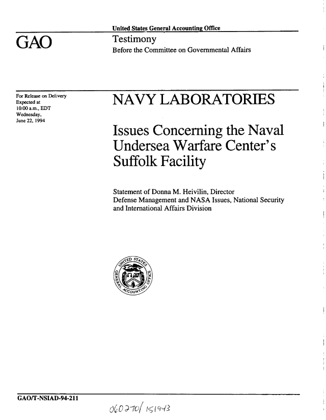 handle is hein.gao/gaobaaqus0001 and id is 1 raw text is: 

United States General Accounting Office
Testimony
Before the Committee on Governmental Affairs


For Release on Delivery
Expected at
10:00 a.m., EDT
Wednesday,
June 22, 1994


NAVY LABORATORIES



Issues Concerning the Naval

Undersea Warfare Center's

Suffolk Facility


Statement of Donna M. Heivilin, Director
Defense Management and NASA Issues, National Security
and International Affairs Division


GAO/T-NSIAD-94-211


GAO


