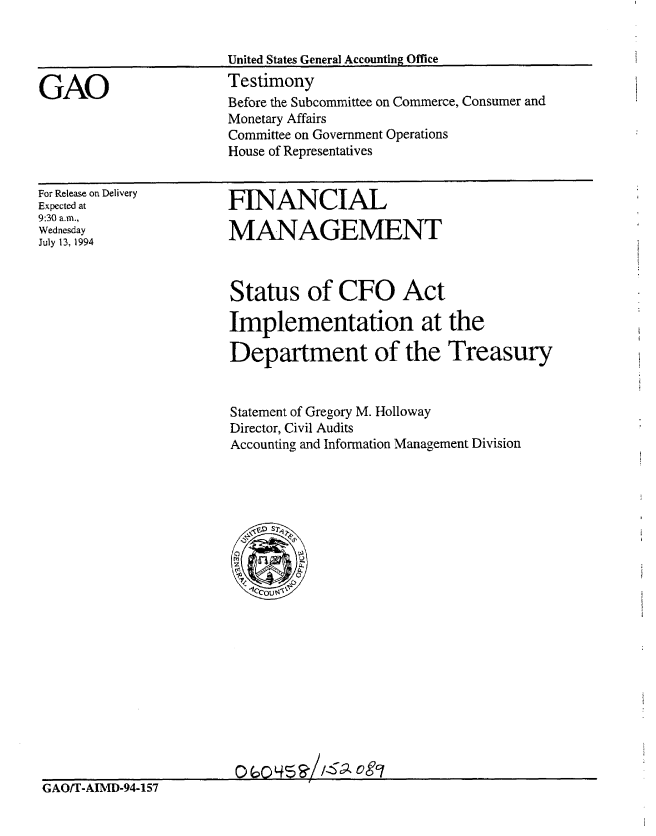 handle is hein.gao/gaobaaqvh0001 and id is 1 raw text is: 


United States General Accounting Office


GAO


Testimony
Before the Subcommittee on Commerce, Consumer and
Monetary Affairs
Committee on Government Operations
House of Representatives


For Release on Delivery
Expected at
9:30 a.m.,
Wednesday
July 13, 1994


FINANCIAL

MANAGEMENT


Status of CFO Act

Implementation at the

Department of the Treasury


Statement of Gregory M. Holloway
Director, Civil Audits
Accounting and Information Management Division


p ( ,p L! ?1'--c) At


GAO/T-AIMD-94-157


I1


