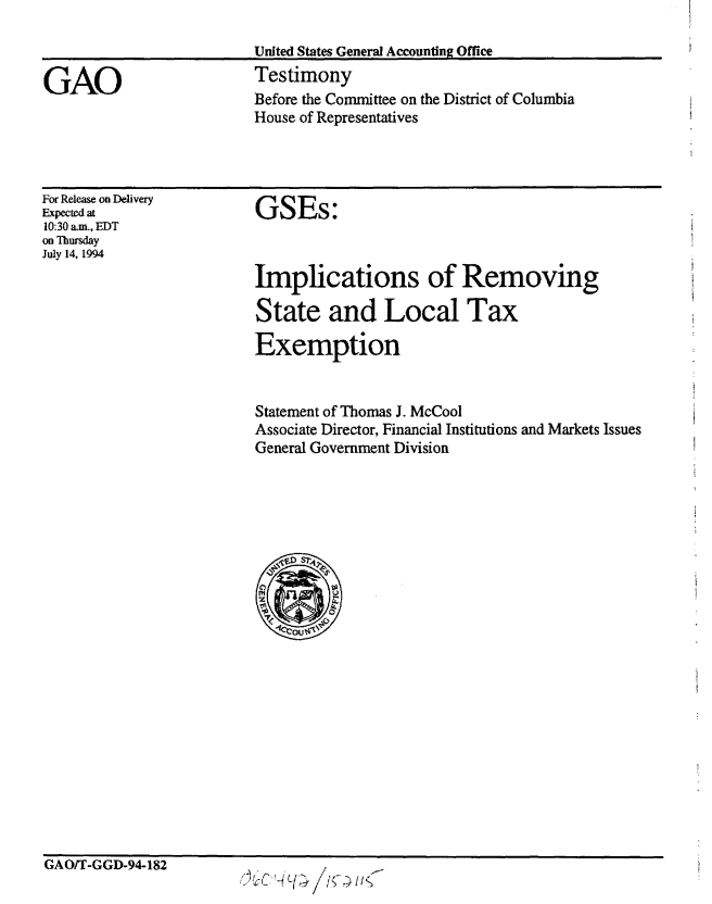 handle is hein.gao/gaobaaqvl0001 and id is 1 raw text is: 

                         United States General Accounting Office

GAO                      Testimony
                         Before the Committee on the District of Columbia
                         House of Representatives


For Release on Delivery
Expected at
10:30 am., EDT
on Thursday
July 14, 1994


GSEs:



Implications of Removing

State and Local Tax

Exemption


Statement of Thomas J. McCool
Associate Director, Financial Institutions and Markets Issues
General Government Division


GAO/T-GGD-94-182


tt4L1; SUit/S


