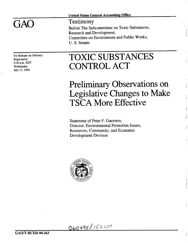 handle is hein.gao/gaobaaqvm0001 and id is 1 raw text is: 

United States General Accounting Office
Testimony


GAO


For Release on Delivery
Expected at
9:30 am. EDT
Wednesday
July 13, 1994


TOXIC SUBSTANCES

CONTROL ACT



Preliminary Observations on

Legislative Changes to Make

TSCA More Effective


Statement of Peter F. Guerrero,
Director, Environmental Protection Issues,
Resources, Community, and Economic
Development Division


GAO/T-RCED-94-263


Befor& The Subcommittee on Toxic Substances,
Research and Development,
Committee on Environment and-Public Works,
U. S. Senate


