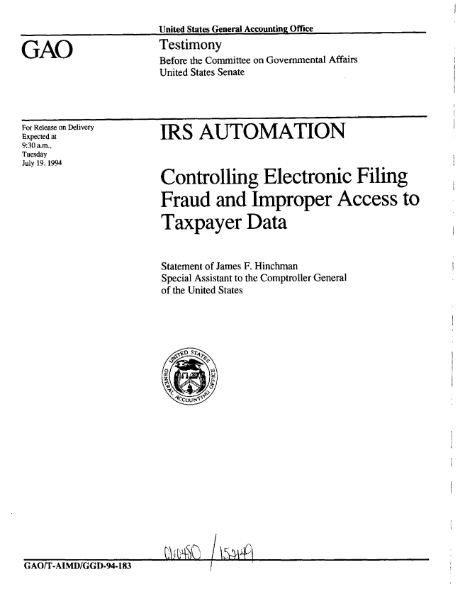 handle is hein.gao/gaobaaqvn0001 and id is 1 raw text is: 
United States General Accounting Office
Testimony
Before the Committee on Governmental Affairs
United States Senate


For Release on Delivery
Expected at
9:30 a.m.,
Tuesday
July 19, 1994


IRS AUTOMATION



Controlling Electronic Filing

Fraud and Improper Access to

Taxpayer Data


Statement of James F. Hinchman
Special Assistant to the Comptroller General
of the United States


GAOlT-AIMD/GGD-94-1831


GAO


