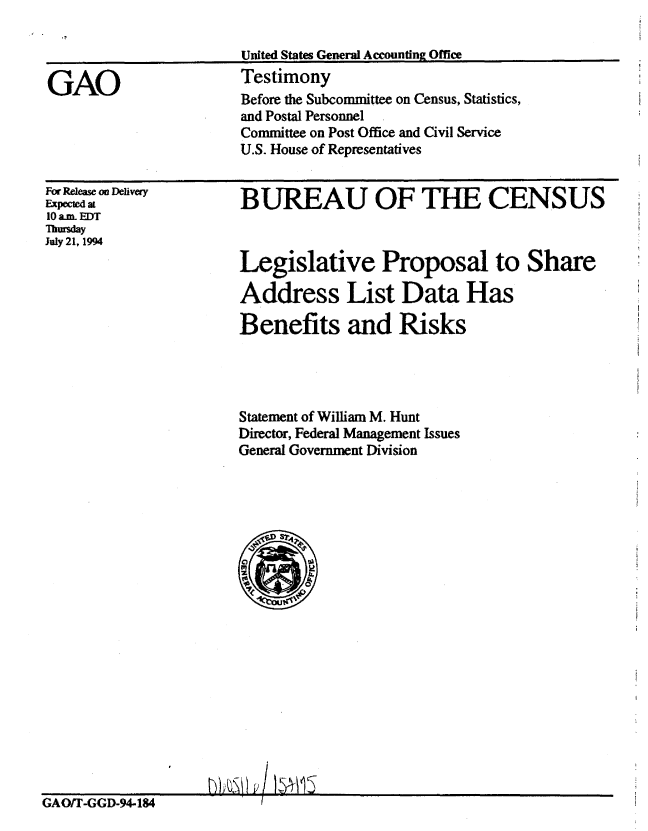handle is hein.gao/gaobaaqvq0001 and id is 1 raw text is: 

United States General Accounting Office
Testimony


GAO


For Release on Delivery
Expected at
10 am. EDT
Thursday
July 21, 1994


BUREAU OF THE CENSUS



Legislative Proposal to Share

Address List Data Has

Benefits and Risks


Statement of William M. Hunt
Director, Federal Management Issues
General Government Division


GAO/T-GGD-94-184


Before the Subcommittee on Census, Statistics,
and Postal Personnel
Committee on Post Office and Civil Service
U.S. House of Representatives



