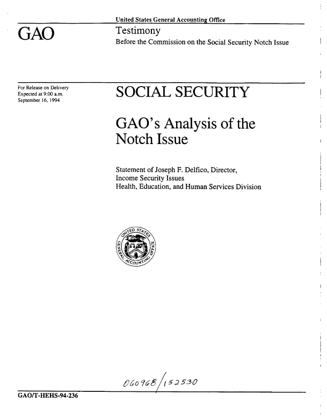 handle is hein.gao/gaobaaqwe0001 and id is 1 raw text is: 
United States General Accounting Office
Testimony
Before the Commission on the Social Security Notch Issue


For Release on Delivery
Expected at 9:00 a.m.
September 16, 1994


SOCIAL SECURITY


GAO's Analysis of the

Notch Issue


Statement of Joseph F. Delfico, Director,
Income Security Issues
Health, Education, and Human Services Division


GAOT-HEHS-94-236                      5


GAO


