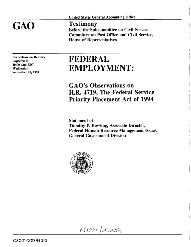 handle is hein.gao/gaobaaqwk0001 and id is 1 raw text is: 

United States General Accounting Office


GAO


Testimony
Before the Subcommittee on Civil Service
Committee on Post Office and Civil Service,
House of Representatives


For Release on Delivery
Expected at
10:00 a.m. EDT
Wednesday
September 21, 1994


FEDERAL

EMPLOYMENT:


GAO's Observations on
H.R. 4719, The Federal Service
Priority Placement Act of 1994



Statement of
Timothy P. Bowling, Associate Director,
Federal Human Resource Management Issues,
General Government Division


GAO/T-GGD-94-213



