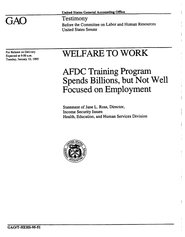 handle is hein.gao/gaobaaqxg0001 and id is 1 raw text is: 



GAO


United States General Accounting Office
Testimony
Before the Committee on Labor and Human Resources
United States Senate


For Release on Delivery
Expected at 9:00 a.m.
Tuesday, January 10, 1995


WELFARE TO WORK


AFDC Training Program

Spends Billions, but Not Well

Focused on Employment


Statement of Jane L. Ross, Director,
Income Security Issues
Health, Education, and Human Services Division


GAO/T-HEHS-95-51


