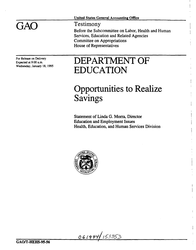 handle is hein.gao/gaobaaqxs0001 and id is 1 raw text is: 




GAO


United States General Accounting Office
Testimony
Before the Subcommittee on Labor, Health and Human
Services, Education and Related Agencies
Committee on Appropriations
House of Representatives


For Release on Delivery
Expected at 9:00 a.m.
Wednesday, January 18, 1995


DEPARTMENT OF

EDUCATION


Opportunities to Realize

Savings


Statement of Linda G. Morra, Director
Education and Employment Issues
Health, Education, and Human Services Division


GAOT-HEHS-95-56


0619 %Y/, 353


