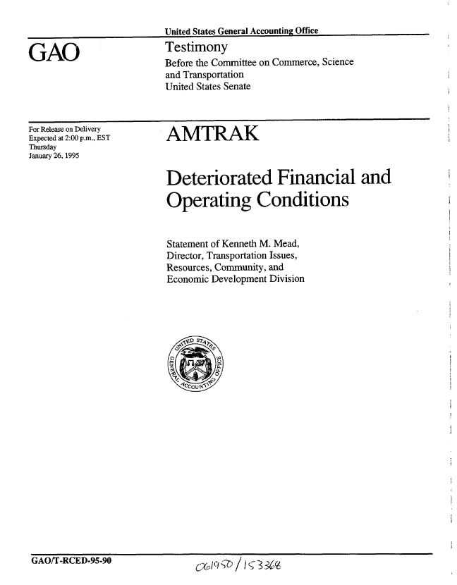 handle is hein.gao/gaobaaqxt0001 and id is 1 raw text is: 

United States General Accounting Office
Testimony


GAO


For Release on Delivery
Expected at 2:00 p.m., EST
Thursday
January 26, 1995


AMTRAK



Deteriorated Financial and

Operating Conditions


Statement of Kenneth M. Mead,
Director, Transportation Issues,
Resources, Community, and
Economic Development Division




    SS?4


    0 U4


GAO/T-RCED-95-90              6%/CIQ / i§3&%s


Before the Committee on Commerce, Science
and Transportation
United States Senate


GAO/T-RCED-95-90


CX0 / C/   N / I ( - 3 3 'q-


