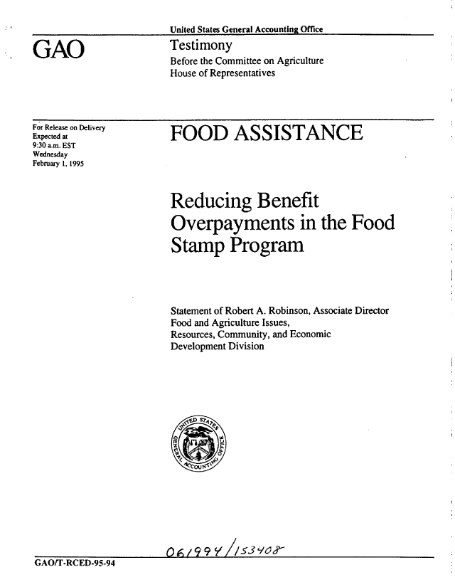 handle is hein.gao/gaobaaqxz0001 and id is 1 raw text is: 
                        United States General Accounting Office

GAO                     Testimony
                        Before the Committee on Agriculture
                        House of Representatives


For Release on Delivery
Expected at
9:30 a.m. EST
Wednesday
February 1, 1995


FOOD ASSISTANCE


Reducing Benefit

Overpayments in the Food

Stamp Program




Statement of Robert A. Robinson, Associate Director
Food and Agriculture Issues,
Resources, Community, and Economic
Development Division


GAO/T-RCED-95-94


0A /9 9 Y //$13 9C


